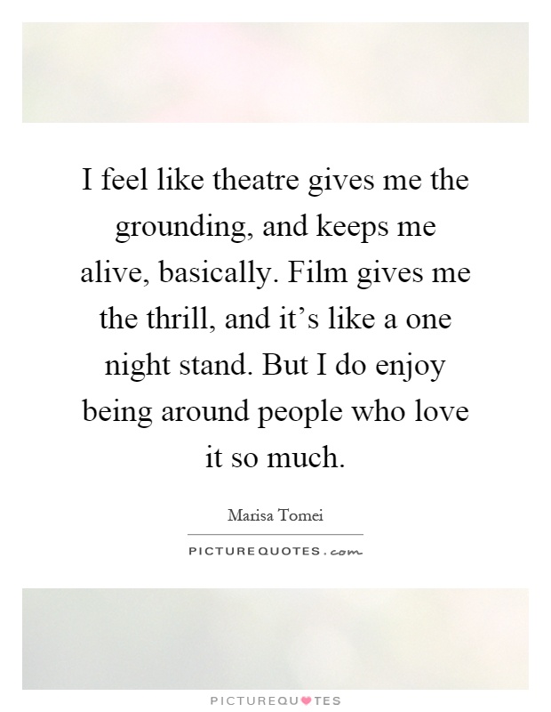 I feel like theatre gives me the grounding, and keeps me alive, basically. Film gives me the thrill, and it's like a one night stand. But I do enjoy being around people who love it so much Picture Quote #1