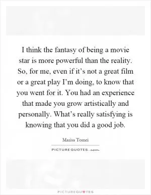 I think the fantasy of being a movie star is more powerful than the reality. So, for me, even if it’s not a great film or a great play I’m doing, to know that you went for it. You had an experience that made you grow artistically and personally. What’s really satisfying is knowing that you did a good job Picture Quote #1