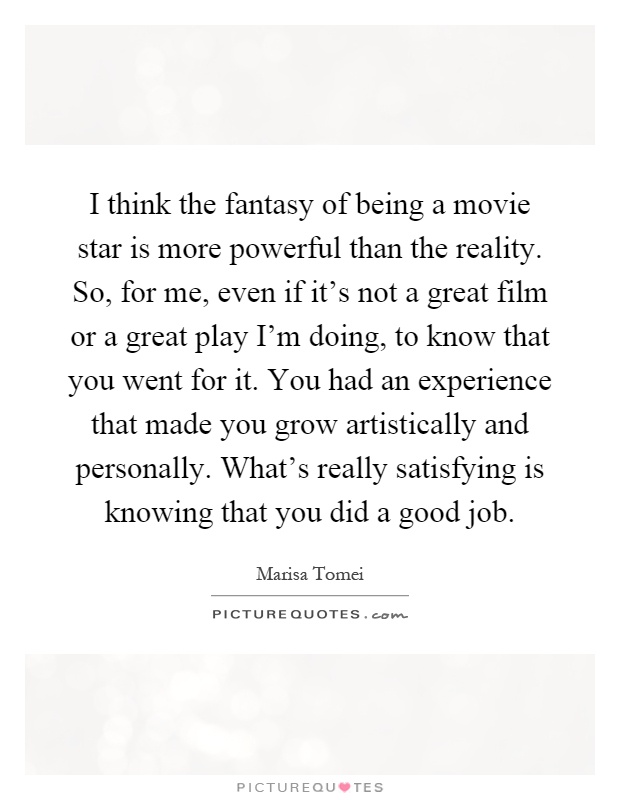 I think the fantasy of being a movie star is more powerful than the reality. So, for me, even if it's not a great film or a great play I'm doing, to know that you went for it. You had an experience that made you grow artistically and personally. What's really satisfying is knowing that you did a good job Picture Quote #1