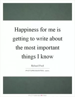 Happiness for me is getting to write about the most important things I know Picture Quote #1