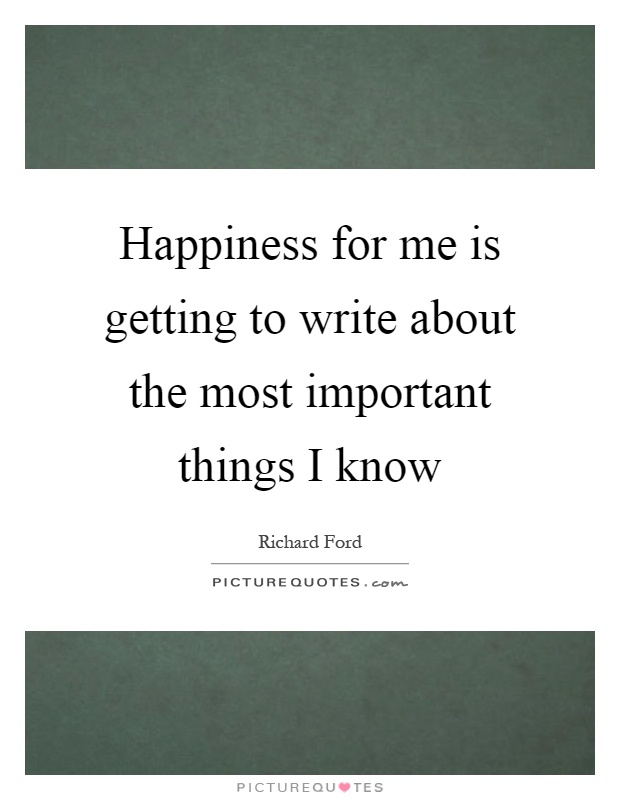 Happiness for me is getting to write about the most important things I know Picture Quote #1