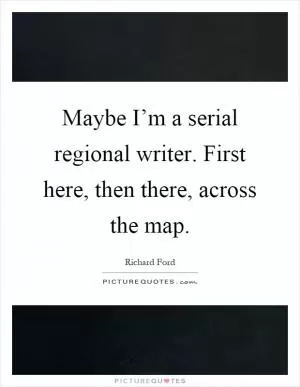 Maybe I’m a serial regional writer. First here, then there, across the map Picture Quote #1