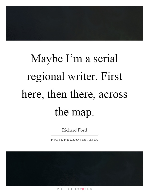 Maybe I'm a serial regional writer. First here, then there, across the map Picture Quote #1