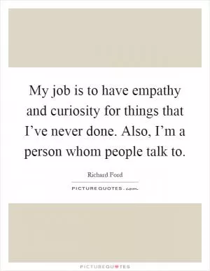 My job is to have empathy and curiosity for things that I’ve never done. Also, I’m a person whom people talk to Picture Quote #1