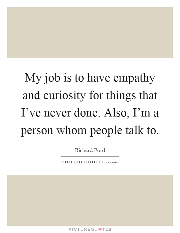 My job is to have empathy and curiosity for things that I've never done. Also, I'm a person whom people talk to Picture Quote #1