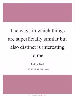 The ways in which things are superficially similar but also distinct is interesting to me Picture Quote #1