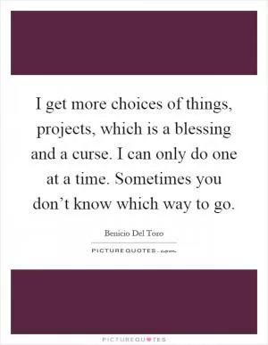 I get more choices of things, projects, which is a blessing and a curse. I can only do one at a time. Sometimes you don’t know which way to go Picture Quote #1