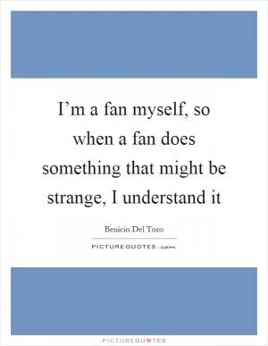 I’m a fan myself, so when a fan does something that might be strange, I understand it Picture Quote #1