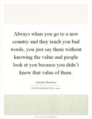 Always when you go to a new country and they teach you bad words, you just say them without knowing the value and people look at you because you didn’t know that value of them Picture Quote #1