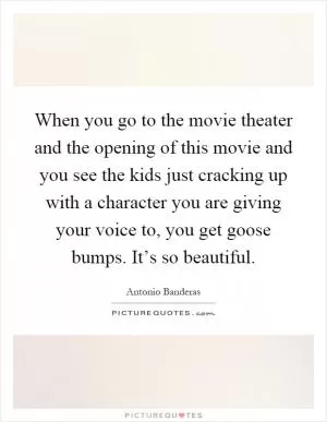 When you go to the movie theater and the opening of this movie and you see the kids just cracking up with a character you are giving your voice to, you get goose bumps. It’s so beautiful Picture Quote #1