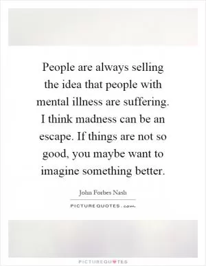 People are always selling the idea that people with mental illness are suffering. I think madness can be an escape. If things are not so good, you maybe want to imagine something better Picture Quote #1