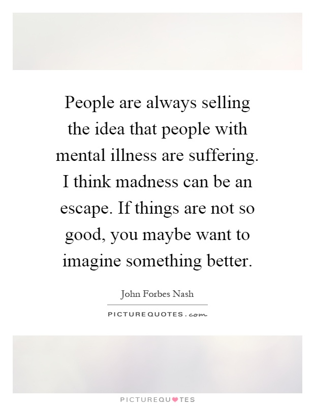 People are always selling the idea that people with mental illness are suffering. I think madness can be an escape. If things are not so good, you maybe want to imagine something better Picture Quote #1
