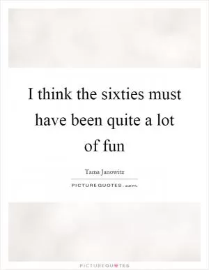 I think the sixties must have been quite a lot of fun Picture Quote #1