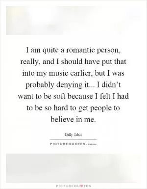 I am quite a romantic person, really, and I should have put that into my music earlier, but I was probably denying it... I didn’t want to be soft because I felt I had to be so hard to get people to believe in me Picture Quote #1