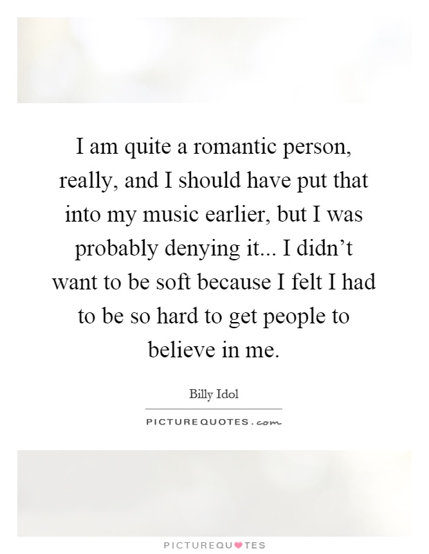 I am quite a romantic person, really, and I should have put that into my music earlier, but I was probably denying it... I didn't want to be soft because I felt I had to be so hard to get people to believe in me Picture Quote #1