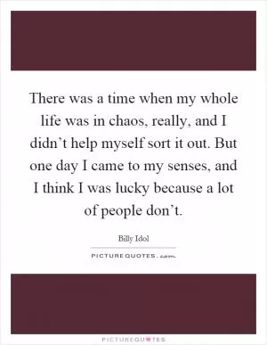 There was a time when my whole life was in chaos, really, and I didn’t help myself sort it out. But one day I came to my senses, and I think I was lucky because a lot of people don’t Picture Quote #1