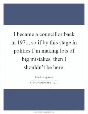 I became a councillor back in 1971, so if by this stage in politics I’m making lots of big mistakes, then I shouldn’t be here Picture Quote #1