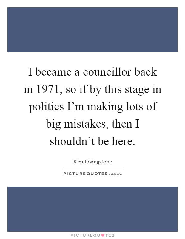 I became a councillor back in 1971, so if by this stage in politics I'm making lots of big mistakes, then I shouldn't be here Picture Quote #1