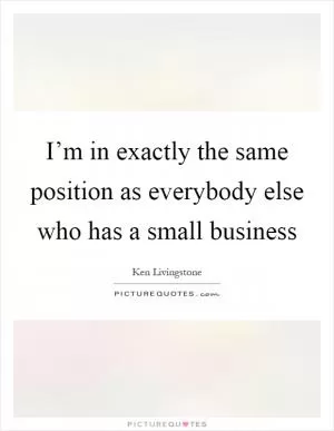 I’m in exactly the same position as everybody else who has a small business Picture Quote #1