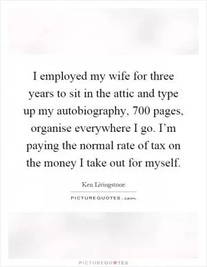 I employed my wife for three years to sit in the attic and type up my autobiography, 700 pages, organise everywhere I go. I’m paying the normal rate of tax on the money I take out for myself Picture Quote #1