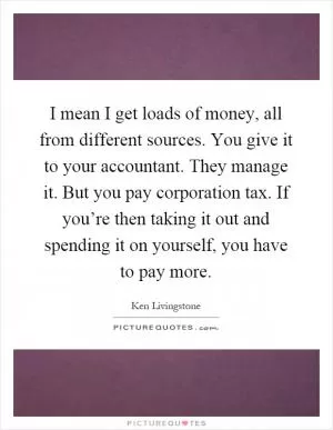 I mean I get loads of money, all from different sources. You give it to your accountant. They manage it. But you pay corporation tax. If you’re then taking it out and spending it on yourself, you have to pay more Picture Quote #1