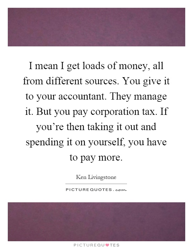 I mean I get loads of money, all from different sources. You give it to your accountant. They manage it. But you pay corporation tax. If you're then taking it out and spending it on yourself, you have to pay more Picture Quote #1
