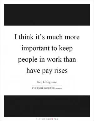 I think it’s much more important to keep people in work than have pay rises Picture Quote #1