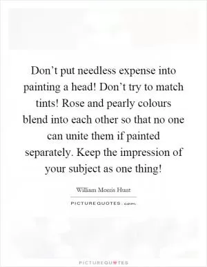 Don’t put needless expense into painting a head! Don’t try to match tints! Rose and pearly colours blend into each other so that no one can unite them if painted separately. Keep the impression of your subject as one thing! Picture Quote #1