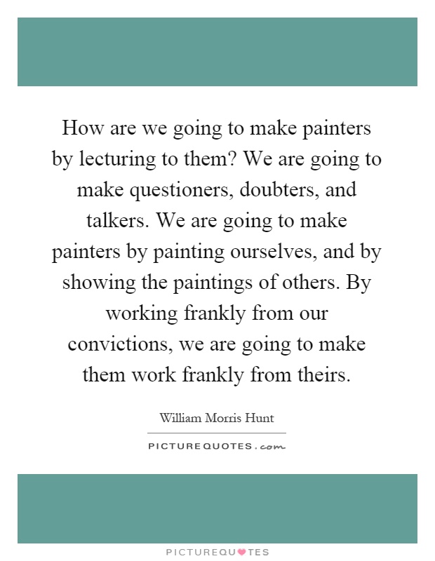 How are we going to make painters by lecturing to them? We are going to make questioners, doubters, and talkers. We are going to make painters by painting ourselves, and by showing the paintings of others. By working frankly from our convictions, we are going to make them work frankly from theirs Picture Quote #1