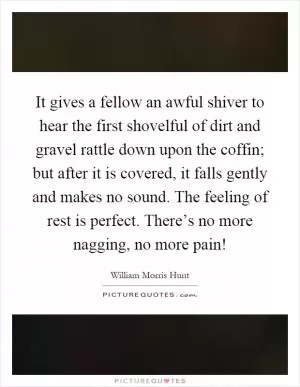 It gives a fellow an awful shiver to hear the first shovelful of dirt and gravel rattle down upon the coffin; but after it is covered, it falls gently and makes no sound. The feeling of rest is perfect. There’s no more nagging, no more pain! Picture Quote #1