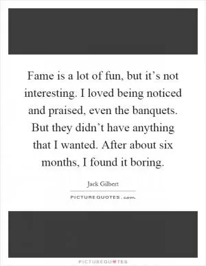 Fame is a lot of fun, but it’s not interesting. I loved being noticed and praised, even the banquets. But they didn’t have anything that I wanted. After about six months, I found it boring Picture Quote #1