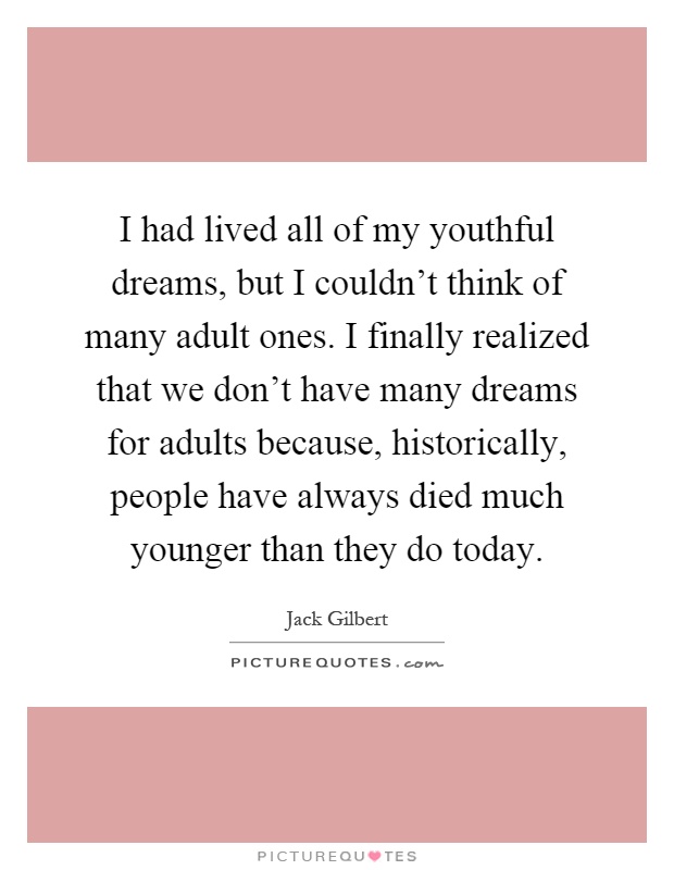I had lived all of my youthful dreams, but I couldn't think of many adult ones. I finally realized that we don't have many dreams for adults because, historically, people have always died much younger than they do today Picture Quote #1