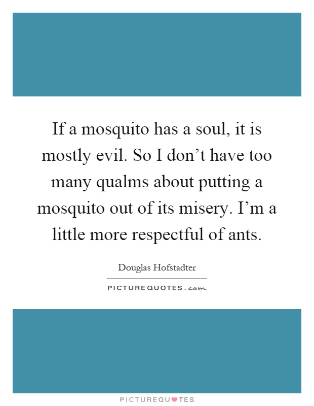 If a mosquito has a soul, it is mostly evil. So I don't have too many qualms about putting a mosquito out of its misery. I'm a little more respectful of ants Picture Quote #1