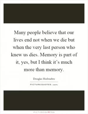 Many people believe that our lives end not when we die but when the very last person who knew us dies. Memory is part of it, yes, but I think it’s much more than memory Picture Quote #1