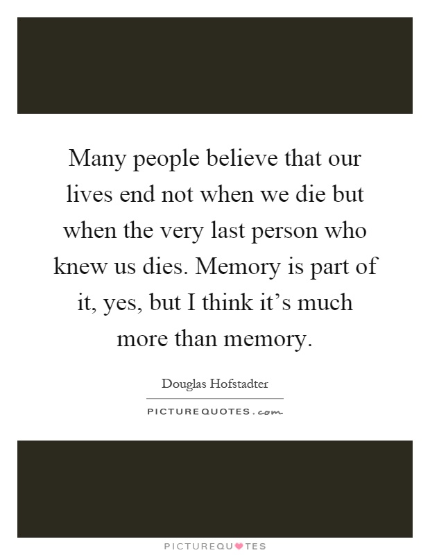 Many people believe that our lives end not when we die but when the very last person who knew us dies. Memory is part of it, yes, but I think it's much more than memory Picture Quote #1