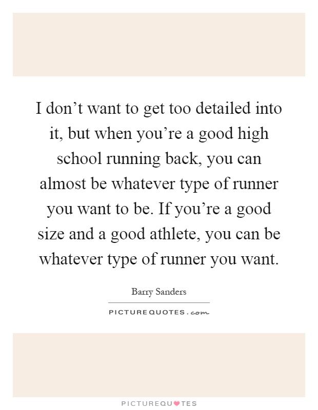 I don't want to get too detailed into it, but when you're a good high school running back, you can almost be whatever type of runner you want to be. If you're a good size and a good athlete, you can be whatever type of runner you want Picture Quote #1