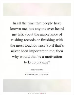 In all the time that people have known me, has anyone ever heard me talk about the importance of rushing records or finishing with the most touchdowns? So if that’s never been important to me, then why would that be a motivation to keep playing? Picture Quote #1