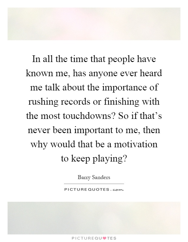 In all the time that people have known me, has anyone ever heard me talk about the importance of rushing records or finishing with the most touchdowns? So if that's never been important to me, then why would that be a motivation to keep playing? Picture Quote #1