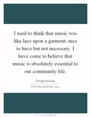I used to think that music was like lace upon a garment, nice to have but not necessary. I have come to believe that music is absolutely essential to our community life Picture Quote #1