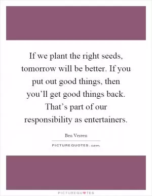 If we plant the right seeds, tomorrow will be better. If you put out good things, then you’ll get good things back. That’s part of our responsibility as entertainers Picture Quote #1