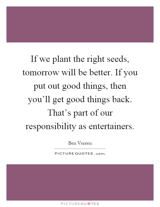 If we plant the right seeds, tomorrow will be better. If you put out good things, then you'll get good things back. That's part of our responsibility as entertainers Picture Quote #1