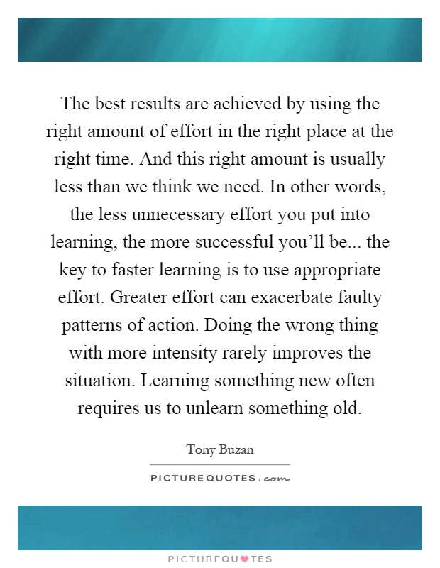 The best results are achieved by using the right amount of effort in the right place at the right time. And this right amount is usually less than we think we need. In other words, the less unnecessary effort you put into learning, the more successful you'll be... the key to faster learning is to use appropriate effort. Greater effort can exacerbate faulty patterns of action. Doing the wrong thing with more intensity rarely improves the situation. Learning something new often requires us to unlearn something old Picture Quote #1