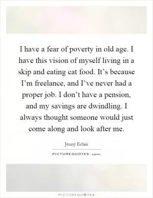 I have a fear of poverty in old age. I have this vision of myself living in a skip and eating cat food. It’s because I’m freelance, and I’ve never had a proper job. I don’t have a pension, and my savings are dwindling. I always thought someone would just come along and look after me Picture Quote #1