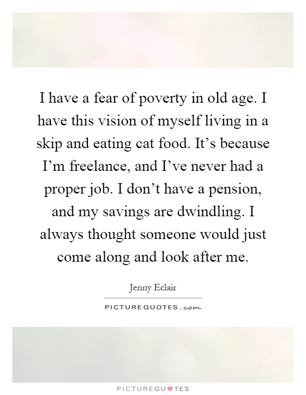 I have a fear of poverty in old age. I have this vision of myself living in a skip and eating cat food. It's because I'm freelance, and I've never had a proper job. I don't have a pension, and my savings are dwindling. I always thought someone would just come along and look after me Picture Quote #1