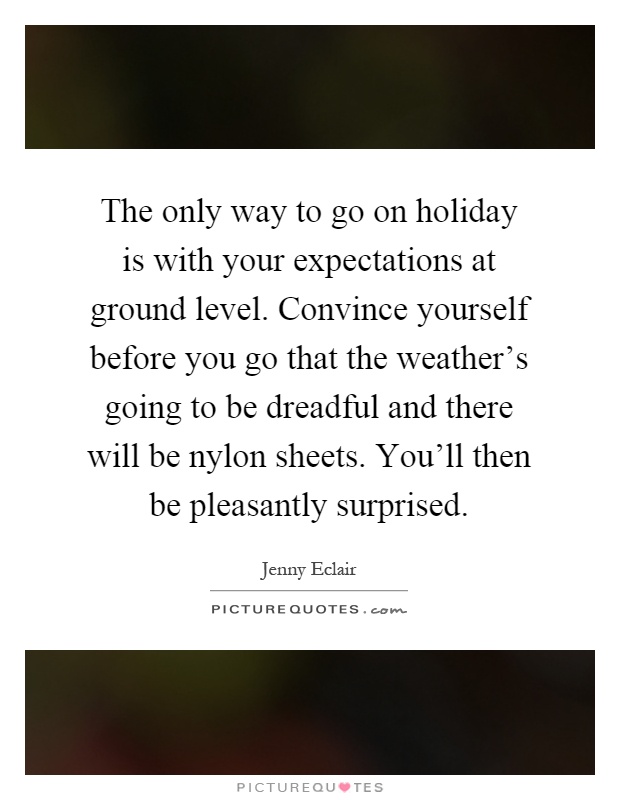 The only way to go on holiday is with your expectations at ground level. Convince yourself before you go that the weather's going to be dreadful and there will be nylon sheets. You'll then be pleasantly surprised Picture Quote #1