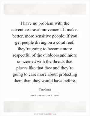 I have no problem with the adventure travel movement. It makes better, more sensitive people. If you get people diving on a coral reef, they’re going to become more respectful of the outdoors and more concerned with the threats that places like that face and they’re going to care more about protecting them than they would have before Picture Quote #1