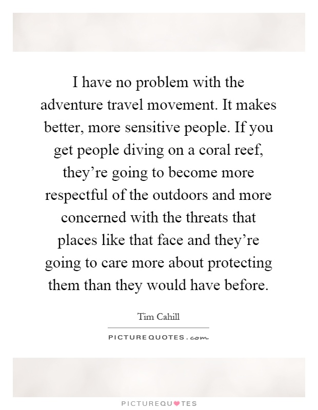 I have no problem with the adventure travel movement. It makes better, more sensitive people. If you get people diving on a coral reef, they're going to become more respectful of the outdoors and more concerned with the threats that places like that face and they're going to care more about protecting them than they would have before Picture Quote #1