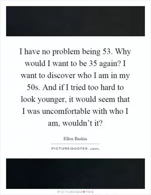 I have no problem being 53. Why would I want to be 35 again? I want to discover who I am in my 50s. And if I tried too hard to look younger, it would seem that I was uncomfortable with who I am, wouldn’t it? Picture Quote #1