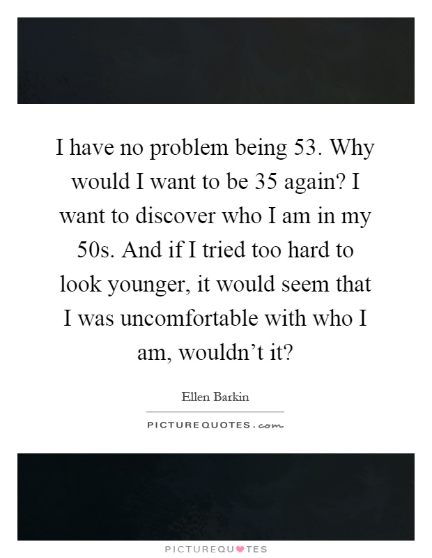 I have no problem being 53. Why would I want to be 35 again? I want to discover who I am in my 50s. And if I tried too hard to look younger, it would seem that I was uncomfortable with who I am, wouldn't it? Picture Quote #1