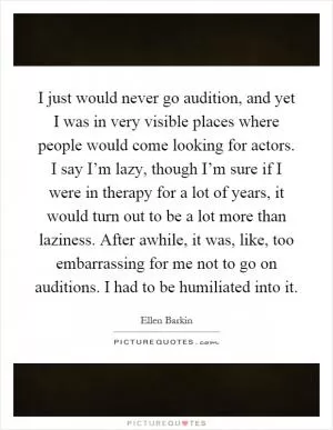 I just would never go audition, and yet I was in very visible places where people would come looking for actors. I say I’m lazy, though I’m sure if I were in therapy for a lot of years, it would turn out to be a lot more than laziness. After awhile, it was, like, too embarrassing for me not to go on auditions. I had to be humiliated into it Picture Quote #1